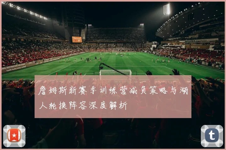 詹姆斯新赛季训练营减负策略与湖人轮换阵容深度解析
