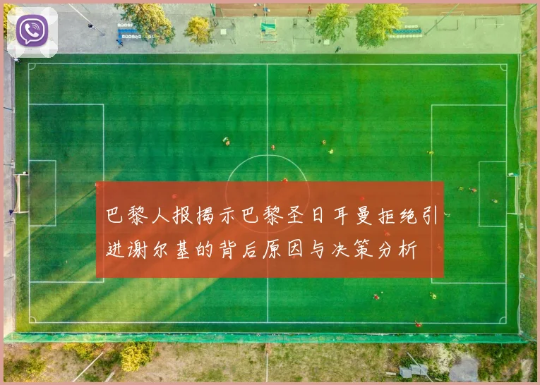 巴黎人报揭示巴黎圣日耳曼拒绝引进谢尔基的背后原因与决策分析