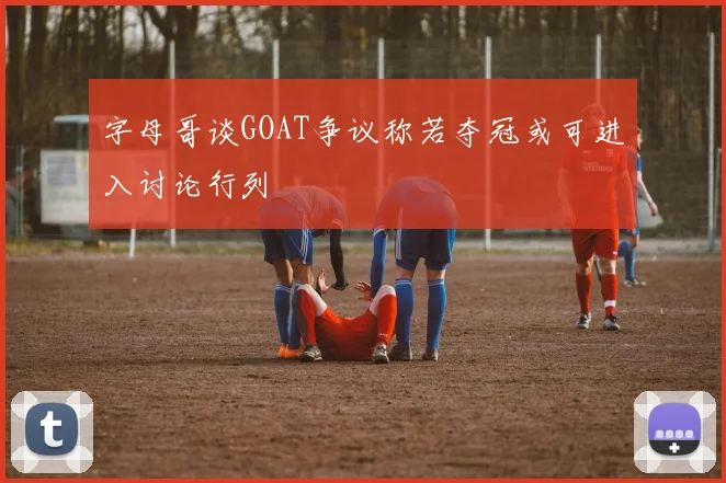 字母哥谈GOAT争议称若夺冠或可进入讨论行列