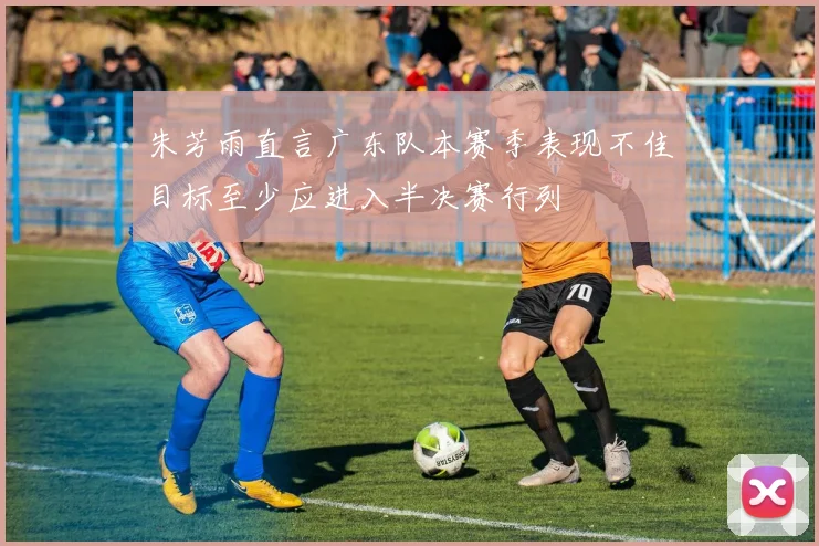 朱芳雨直言广东队本赛季表现不佳目标至少应进入半决赛行列