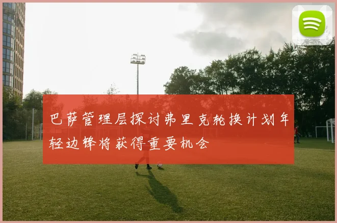 巴萨管理层探讨弗里克轮换计划年轻边锋将获得重要机会