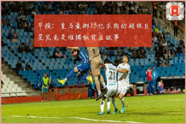 早报：皇马豪掷15亿求购的超级巨星究竟是谁揭秘背后故事