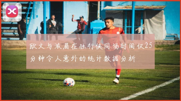欧文与浓眉在独行侠同场时间仅25分钟令人意外的统计数据分析
