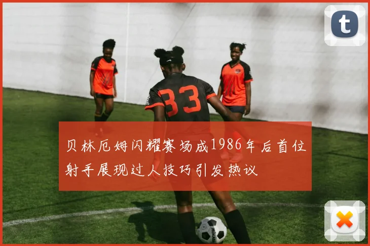 贝林厄姆闪耀赛场成1986年后首位射手展现过人技巧引发热议