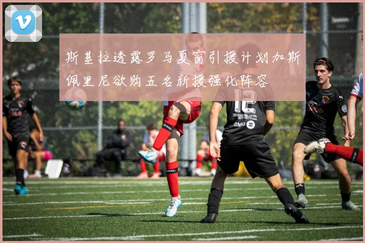斯基拉透露罗马夏窗引援计划加斯佩里尼欲购五名新援强化阵容