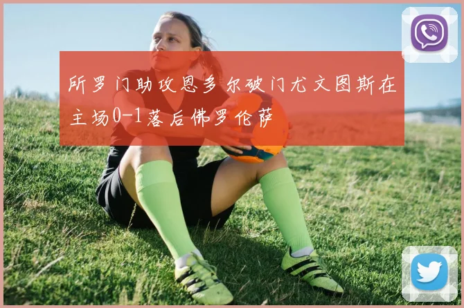 所罗门助攻恩多尔破门尤文图斯在主场0-1落后佛罗伦萨
