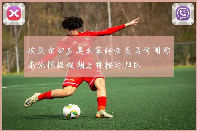 埃贝尔回应奥利塞转会皇马传闻称毫无根据假期后将按时归队
