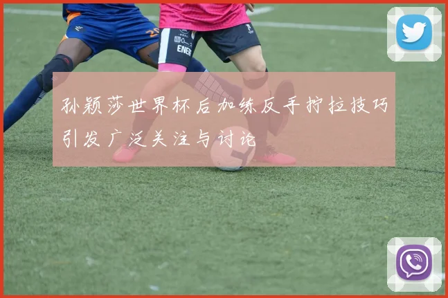 孙颖莎世界杯后加练反手拧拉技巧引发广泛关注与讨论
