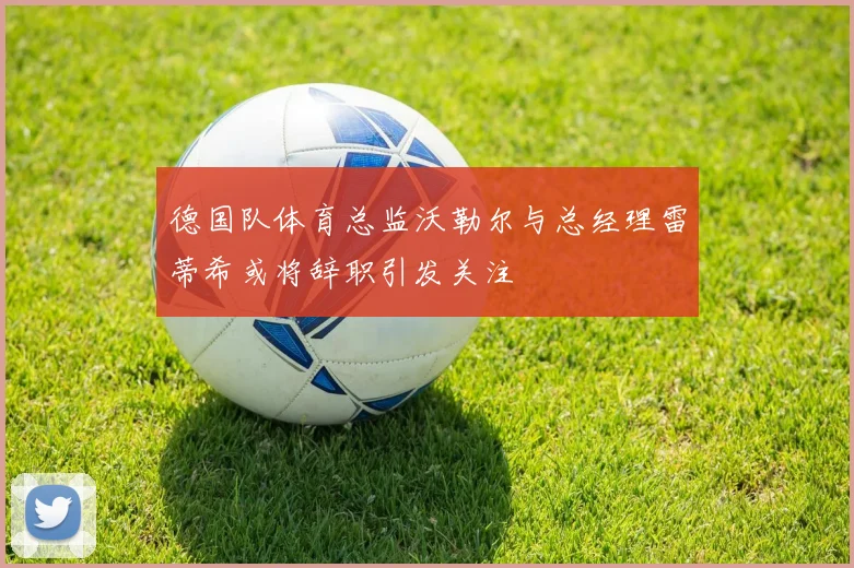 德国队体育总监沃勒尔与总经理雷蒂希或将辞职引发关注