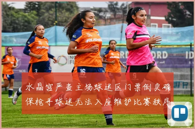 水晶宫严查主场球迷区门票倒卖确保枪手球迷无法入座维护比赛秩序