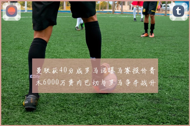 曼联获40分成罗马诺曝马赛报价青木6000万费内巴切与罗马争夺战升级