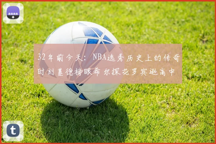 32年前今天:NBA选秀历史上的传奇时刻基德榜眼希尔探花罗宾逊高中状元回顾