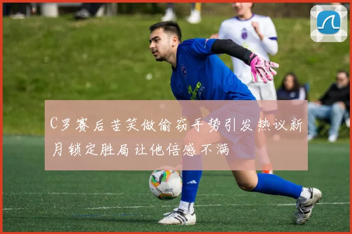C罗赛后苦笑做偷窃手势引发热议新月锁定胜局让他倍感不满