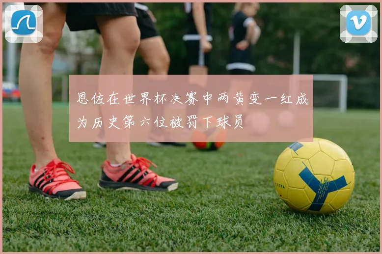 恩佐在世界杯决赛中两黄变一红成为历史第六位被罚下球员