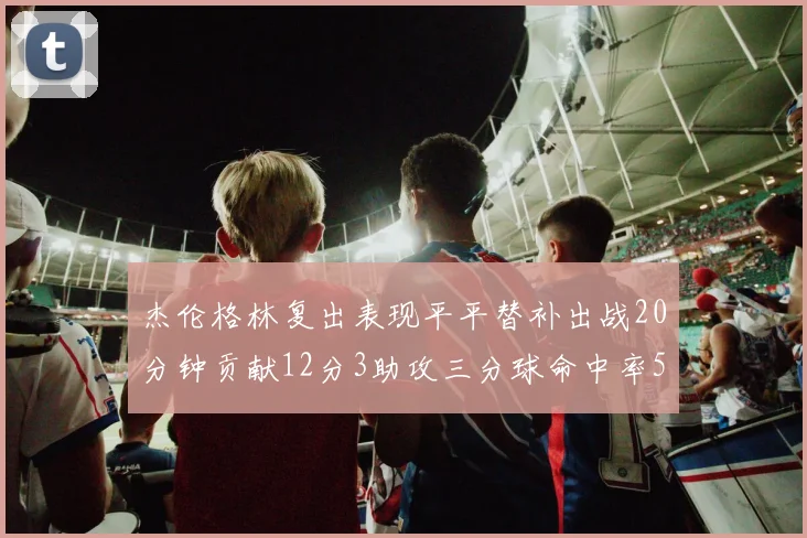 杰伦格林复出表现平平替补出战20分钟贡献12分3助攻三分球命中率50