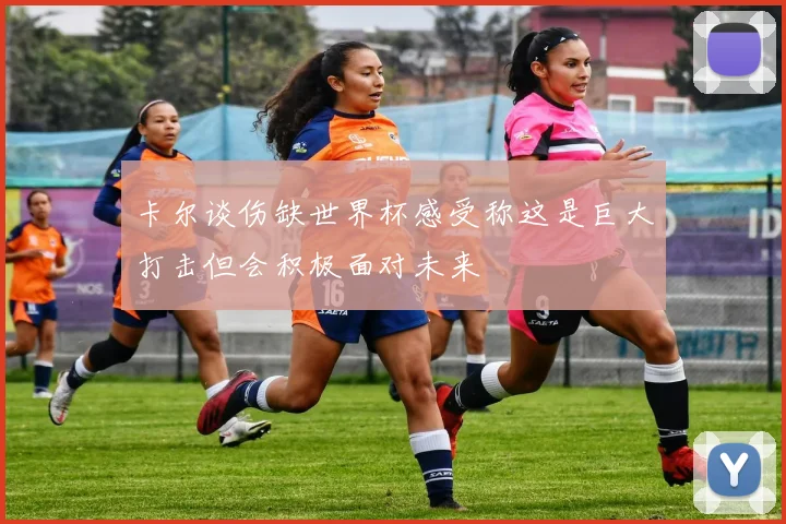 卡尔谈伤缺世界杯感受称这是巨大打击但会积极面对未来
