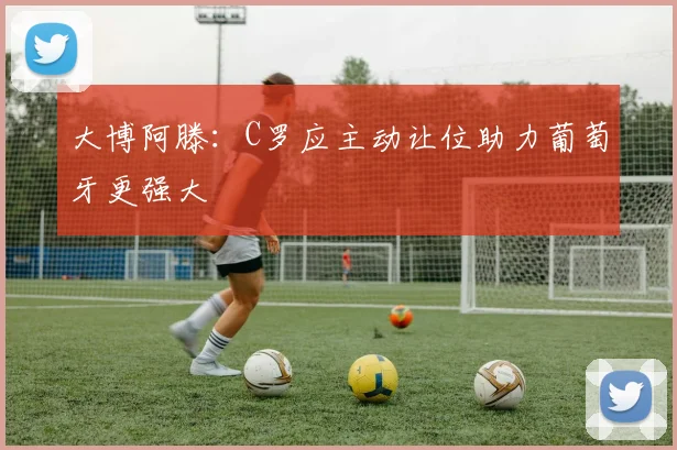 大博阿滕:C罗应主动让位助力葡萄牙更强大