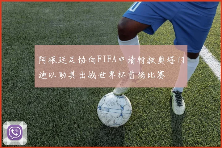 阿根廷足协向FIFA申请特赦奥塔门迪以助其出战世界杯首场比赛