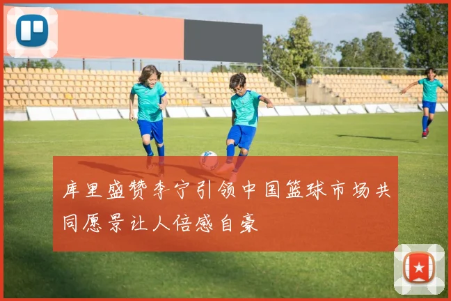 库里盛赞李宁引领中国篮球市场共同愿景让人倍感自豪