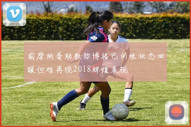 前摩纳哥助教称博格巴训练状态回暖但难再现2018辉煌表现
