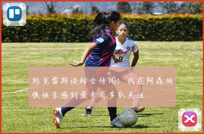 约克雷斯谈转会传闻：我在阿森纳很快乐感到荣幸有多队关注